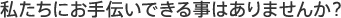 私たちにお手伝いできる事はありませんか？