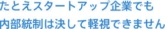 たとえスタートアップ企業でも内部統制は決して軽視できません